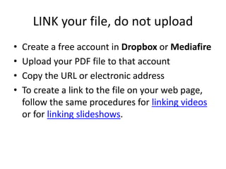 LINK your file, do not upload
• Create a free account in Dropbox or Mediafire
• Upload your PDF file to that account
• Copy the URL or electronic address
• To create a link to the file on your web page,
follow the same procedures for linking videos
or for linking slideshows.
 