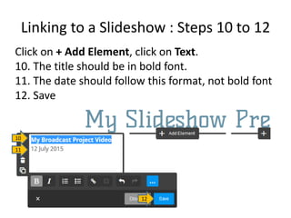 Linking to a Slideshow : Steps 10 to 12
Click on + Add Element, click on Text.
10. The title should be in bold font.
11. The date should follow this format, not bold font
12. Save
10
11
12
 