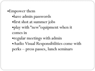 Empower them  have admin passwords first shot at summer jobs play with “new”equipment when it comes in regular meetings with admin Audio Visual Responsibilities come with perks – press passes, lunch seminars 