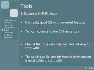Tools 1. Eclipse with PHP plugin It is really good IDE with powerful features You can connect to the CVS repository  http://cvs.moodle.org I found that it is very complex and not easy to start with The setting up Eclipse for Moodle development is good guide to start with  http://docs.moodle.org/en/Development:Setting_up_Eclipse 