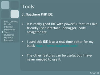 Tools 3. NuSphere PHP IDE It is really good IDE with powerful features like friendly user interface, debugger, code navigator etc I used this IDE is as a real time editor for my block  http://www.nusphere.com/ The other features can be useful but I have never needed to use it 