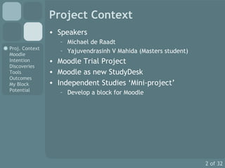 Project Context Speakers Michael de Raadt Yajuvendrasinh V Mahida (Masters student) Moodle Trial Project Moodle as new StudyDesk Independent Studies ‘Mini-project’ Develop a block for Moodle 