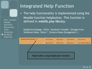 Integrated Help Function The help functionality is implemented using the  Moodle function helpbutton. This function is defined in  weblib.php library. helpbutton($page, $title, $module='moodle', $image=true, $linktext=false, $text='', $return=false,$imagetext='') Help button using helpbutton function 