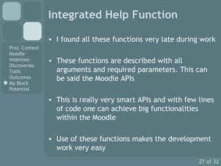 Integrated Help Function I found all these functions very late during work These functions are described with all arguments and required parameters. This can be said the Moodle APIs This is really very smart APIs and with few lines of code one can achieve big functionalities within the Moodle Use of these functions makes the development work very easy 