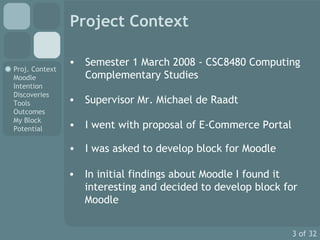 Project Context Semester 1 March 2008 - CSC8480 Computing Complementary Studies Supervisor Mr. Michael de Raadt I was asked to develop block for Moodle I went with proposal of E-Commerce Portal In initial findings about Moodle I found it interesting and decided to develop block for Moodle 