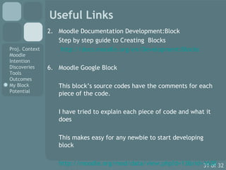 Useful Links Moodle Documentation Development:Block Step by step guide to Creating  Blocks   http://docs.moodle.org/en/Development:Blocks Moodle Google Block This block’s source codes have the comments for each piece of the code.  I have tried to explain each piece of code and what it does This makes easy for any newbie to start developing block http://moodle.org/mod/data/view.php?d=13&rid=1608 