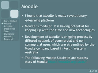 Moodle I found that Moodle is really revolutionary  e-learning platform Moodle is modular. It is having potential for keeping up with the time and new technologies Development of Moodle is on going process by diffused network of commercial and non-commercial users which are streamlined by the Moodle company based in Perth, Western Australia  The following  Moodle Statistics are success story of Moodle  http://moodle.org/stats/ 