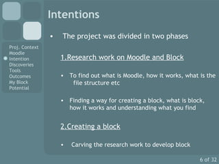 Intentions The project was divided in two phases 1.Research work on Moodle and Block To find out what is Moodle, how it works, what is the  file structure etc Finding a way for creating a block, what is block, how it works and understanding what you find 2.Creating a block Carving the research work to develop block  