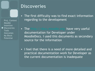 Discoveries The first difficulty was to find exact information regarding to the development The  http://docs.moodle.org   have very useful documentation for Developer under MoodleDocs. I used this documents as secondary source for the information I feel that there is a need of more detailed and practical documentation work for Developer as the current documentation is inadequate 