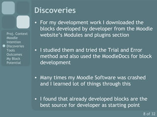 Discoveries For my development work I downloaded the blocks developed by developer from the Moodle website’s Modules and plugins section I studied them and tried the Trial and Error method and also used the MoodleDocs for block development Many times my Moodle Software was crashed and I learned lot of things through this I found that already developed blocks are the best source for developer as starting point 