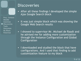 Discoveries After all these findings I developed the simple Ajax Google Search block It was just simple block which was showing the Google Web Search results I showed to supervisor Mr. Michael de Raadt and he advised me for adding more customization through the Instance Configuration and Global Configuration I downloaded and studied the block that have configurations. And I used that finding to add  customization feature to my block 