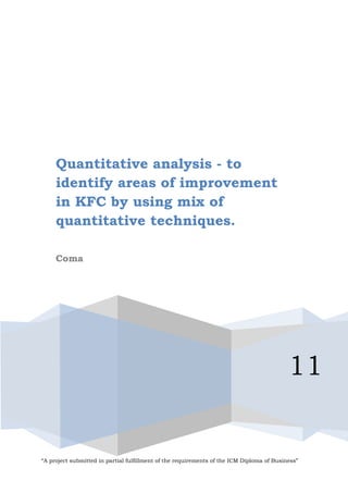 Quantitative analysis - to
     identify areas of improvement
     in KFC by using mix of
     quantitative techniques.

     Coma




                                                                                           11


“A project submitted in partial fulfillment of the requirements of the ICM Diploma of Business”
 