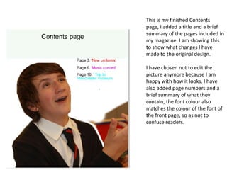 This is my finished Contents
page, I added a title and a brief
summary of the pages included in
my magazine. I am showing this
to show what changes I have
made to the original design.

I have chosen not to edit the
picture anymore because I am
happy with how it looks. I have
also added page numbers and a
brief summary of what they
contain, the font colour also
matches the colour of the font of
the front page, so as not to
confuse readers.
 