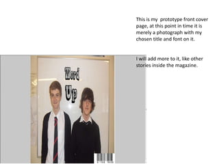 This is my prototype front cover
page, at this point in time it is
merely a photograph with my
chosen title and font on it.


I will add more to it, like other
stories inside the magazine.
 