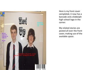 Here is my front cover
completed, it now has a
barcode and a biddulph
high school logo in the
corner.

My related stories are
posted all over the front
cover, making use of the
available space.
 