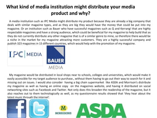 What kind of media institution might distribute your media product and why? A media institution such as IPC Media might distribute my product because they are already a big company that deals with similar magazine types, and as they are big they would have the money that could be put into my magazine. Or an institution such as Bauer who have successful magazines such as Q and Kerrang! that are highly respectable magazines and have a strong audience, which could be beneficial for my magazine to help build that as they do not currently distribute any other magazine that is of a similar genre to mine, so therefore there would be a niche in the market for my magazine attracting more customers. They are a highly successful company and publish 323 magazines in 15 different countries, which would help with the promotion of my magazine. My magazine would be distributed in local shops near to schools, colleges and universities, which would make it easily accessible for my target audience to purchase., without them having to go out their way to search for it and missing out on issues. I would also consider  having a big chain supermarket  like ASDA and Morrison's distribute my magazine as well as having an online copy  on the magazines website, and having it distributed on social networking sites such as Facebook and Twitter. Not only does this broaden the readership of the magazine, but it also reaches out to them technologically as well, as my questionnaire results showed that ‘they hear about the latest music through the internet’. 