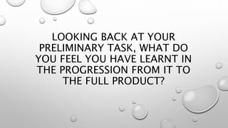 LOOKING BACK AT YOUR
PRELIMINARY TASK, WHAT DO
YOU FEEL YOU HAVE LEARNT IN
THE PROGRESSION FROM IT TO
THE FULL PRODUCT?
 