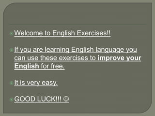  Welcome      to English Exercises!!

 Ifyou are learning English language you
  can use these exercises to improve your
  English for free.

 It   is very easy.

 GOOD      LUCK!!! 
 