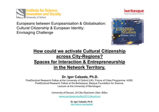 Europeans between Europeanisation & Globalisation:
Cultural Citizenship & European Identity:
Envisaging Challenge




           How could we activate Cultural Citizenship
                    across City-Regions?
           Spaces for Interaction & Entrepreneurship
                   in the Network Territory.

                                     Dr. Igor Calzada, Ph.D.
     PostDoctoral Research Fellow at the University of Oxford (UK). Future of Cities Programme, InSIS.
            PostDoctoral Research Fellow at the Ikerbasque, Basque Foundation for Science.
                                Lecturer at the University of Mondragon.

                            University of Deusto. 2012ko Ekainaren 20an. Bilbo.
                                  www.europeanstudies2012.deusto.es

                                             Dr. Igor Calzada, Ph.D.
                                             http://about.me/icalzada
 