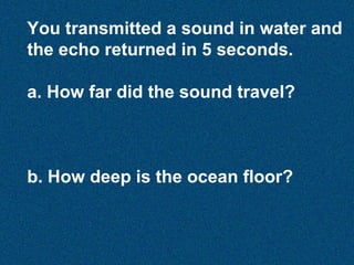 You transmitted a sound in water and
the echo returned in 5 seconds.
a. How far did the sound travel?

b. How deep is the ocean floor?

 