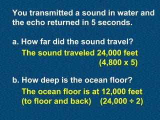 You transmitted a sound in water and
the echo returned in 5 seconds.
a. How far did the sound travel?
The sound traveled 24,000 feet
(4,800 x 5)
b. How deep is the ocean floor?
The ocean floor is at 12,000 feet
(to floor and back) (24,000 ÷ 2)

 