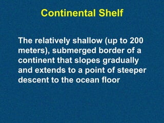 Continental Shelf
The relatively shallow (up to 200
meters), submerged border of a
continent that slopes gradually
and extends to a point of steeper
descent to the ocean floor

 