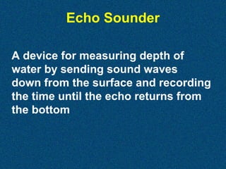 Echo Sounder
A device for measuring depth of
water by sending sound waves
down from the surface and recording
the time until the echo returns from
the bottom

 
