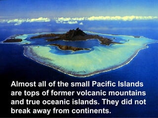 Almost all of the small Pacific Islands
are tops of former volcanic mountains
and true oceanic islands. They did not
break away from continents.

 