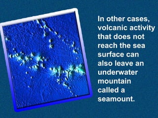 In other cases,
volcanic activity
that does not
reach the sea
surface can
also leave an
underwater
mountain
called a
seamount.

 