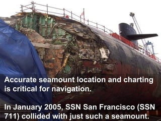 Accurate seamount location and charting
is critical for navigation.
In January 2005, SSN San Francisco (SSN
711) collided with just such a seamount.

 
