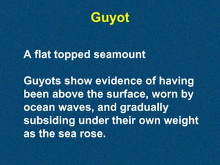 Guyot
A flat topped seamount
Guyots show evidence of having
been above the surface, worn by
ocean waves, and gradually
subsiding under their own weight
as the sea rose.

 