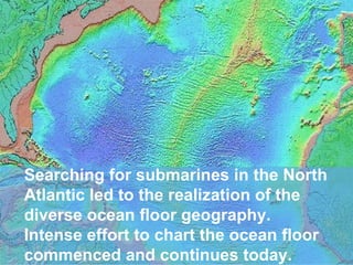 Searching for submarines in the North
Atlantic led to the realization of the
diverse ocean floor geography.
Intense effort to chart the ocean floor
commenced and continues today.

 