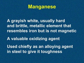 Manganese
A grayish white, usually hard
and brittle, metallic element that
resembles iron but is not magnetic
A valuable oxidizing agent
Used chiefly as an alloying agent
in steel to give it toughness

 