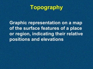 Topography
Graphic representation on a map
of the surface features of a place
or region, indicating their relative
positions and elevations

 