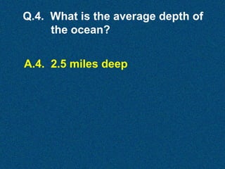 Q.4. What is the average depth of
the ocean?
A.4. 2.5 miles deep

 