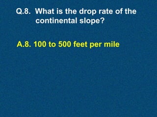 Q.8. What is the drop rate of the
continental slope?
A.8. 100 to 500 feet per mile

 