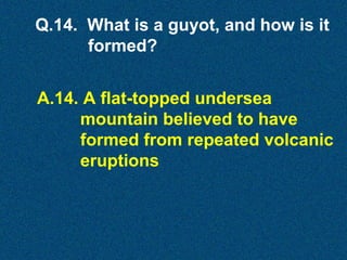 Q.14. What is a guyot, and how is it
formed?
A.14. A flat-topped undersea
mountain believed to have
formed from repeated volcanic
eruptions

 