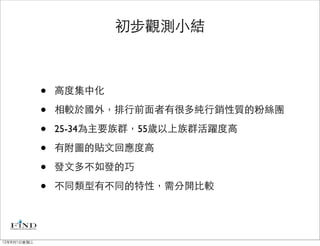 初步觀測小結



             •   高度集中化

             •   相較於國外，排行前面者有很多純行銷性質的粉絲團

             •   25-34為主要族群，55歲以上族群活躍度高

             •   有附圖的貼文回應度高

             •   發文多不如發的巧

             •   不同類型有不同的特性，需分開比較




12年8月1日星期三
 
