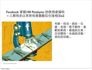 Facebook 掌握100 Petabytes 的使用者資料
        ＝人類有史以來所有書籍數位化後相加x2

                                 年齡、性別、朋友、位
                                 置、長相、電子郵件、喜
                                 歡的東西、看過的文章、
                                 交往關係、去過的活動、
                                 朋友的活動....




  'Zuck You' by Anthony Freda




12年8月1日星期三
 