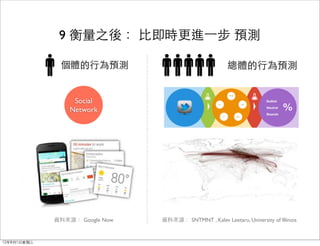 9 衡量之後： 比即時更進⼀一步 預測

              個體的行為預測                                    總體的行為預測


                  Social
                 Network




             資料來源： Google Now   資料來源： SNTMNT , Kalev Leetaru, University of Illinois


12年8月1日星期三
 