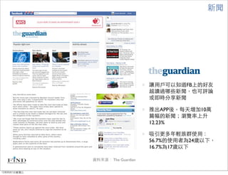 新聞




                                  讓用戶可以知道FB上的好友
                                  越讀過哪些新聞，也可評論
                                  或即時分享新聞

                                  推出APP後，每天增加10萬
                                  篇幅的新聞；瀏覽率上升
                                  12.23%

                                  吸引更多年輕族群使用：
                                  56.7%的使用者為24歲以下，
                                  16.7%為17歲以下

             資料來源： The Guardian


12年8月1日星期三
 