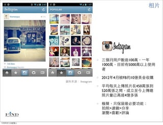 相片




                               三個月用戶數達100萬，⼀一年
                               1000萬，目前有5000萬以上使用
                               者

                               2012年4月被FB約10億美金收購
             資料來源： Instagram
                               平均每天上傳照片在450萬張到
                               520萬張之間，成立至今上傳總
                               照片量已高達4億多張

                               極簡，只保留最必要功能：
                               拍照>濾鏡>分享
                               瀏覽>喜歡>評論

12年8月1日星期三
 