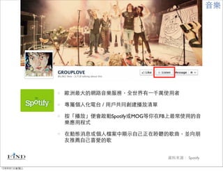 音樂




             歐洲最大的網路音樂服務，全世界有⼀一千萬使用者

             專屬個人化電台 / 用戶共同創建播放清單

             按「播放」便會啟動Spotify或MOG等你在FB上最常使用的音
             樂應用程式

             在動態消息或個人檔案中顯示自己正在聆聽的歌曲，並向朋
             友推薦自己喜愛的歌


                                     資料來源： Spotify

12年8月1日星期三
 