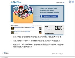 娛樂




             目前與40多家電視聯播網公司包括ABC, NBC, HBO, ESPN等合作

             依類別分析打卡頻率，推荐相關的內容並尋找共同興趣的族群

             競爭對手：IntoNow,Miso可透過語音辨識出現在收看的節目同步和
             網上的朋友⼀一起參與討論


                                           資料來源： GetGlue

12年8月1日星期三
 