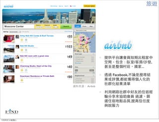 旅遊




                            提供平台讓會員短期出租家中
                            空間，包含：臥室/客房/沙發,
                            甚至是整個村莊、國家...

                            透過 Facebook,不論是搜尋結
                            果或評價,都能獲得個人化的
                            社群化結果清單
             資料來源： Airbnb

                            利用網路社群中好友的住宿經
                            驗分享來協助會員 過濾、篩
                            選住宿地點品質,提高信任度
                            與說服力


12年8月1日星期三
 