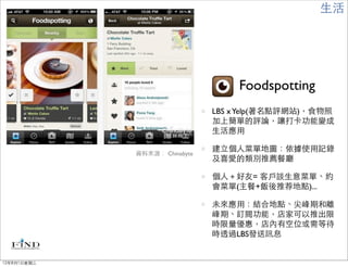 生活




                                   Foodspotting
                               LBS x Yelp(著名點評網站)，食物照
                               加上簡單的評論，讓打卡功能變成
                               生活應用

                               建立個人菜單地圖：依據使用記錄
             資料來源： Chinabyte
                               及喜愛的類別推薦餐廳

                               個人＋好友= 客戶談生意菜單、約
                               會菜單(主餐+飯後推荐地點)...

                               未來應用：結合地點、尖峰期和離
                               峰期、訂閱功能，店家可以推出限
                               時限量優惠，店內有空位或需等待
                               時透過LBS發送訊息


12年8月1日星期三
 