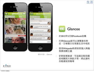 生活




                                  Glancee
                             於2012年5月被Facebook收購

                             打開Glancee就可以瀏覽誰在附
                             近，引導雙方在現實生活中相見

                             使用Wikipedia時將依照個人興趣
                             推薦相關主題
             資料來源： Glancee
                             針對新聞業者，可追蹤定點拍攝
                             的相關照片與影片等，將此資料
                             自動連結到報導



12年8月1日星期三
 