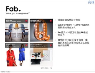 商務




                         限量限價販售設計產品

                         500萬使用者中，50%使用者是因
                         社群網站推介加入

                         Fab曾支付10美元給整合FB帳號
                         的用戶

                         購物時可出現在FB 塗鴉牆，購
                         買的東西如為禮物或涉及私密性
                         會自動隱藏




             資料來源： Fab

12年8月1日星期三
 