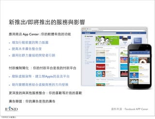 新推出/即將推出的服務與影響
     應用商店 App Center : 你的軟體有我的功能

     - 增加行動裝置的勢力版圖
     - 提高未來廣告整合度
     - 運用社群力量協助開發者行銷

     付款機制簡化 ：你的付款平台是我的付款平台

     - 廢除虛擬貨幣，建立類Apple的金流平台

     - 朝向實體商務結合虛擬商務的方向發展
     更深度的與其他服務整合：你的喜歡等於我的喜歡

     廣告聯盟：你的廣告是我的廣告

                                   資料來源：Facebook APP Cener

12年8月1日星期三
 