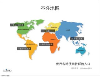 不分地區


             ⼀一億七千四百萬


                               三億



                                            五億零三百萬


                            ⼀一億四千八百萬

                 ⼀一億九千八百萬




                                       世界各地使用社群的人口
                                           資料來源： eMarketer,2012



12年8月1日星期三
 